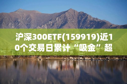 沪深300ETF(159919)近10个交易日累计“吸金”超15亿元，机构：货币宽松还是大方向