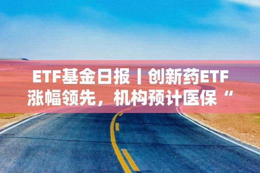ETF基金日报丨创新药ETF涨幅领先，机构预计医保“丙类”目录有望进一步提升创新药可及性