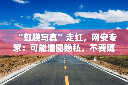 “虹膜写真”走红，网安专家：可能泄露隐私，不要随意在朋友圈、小红书发