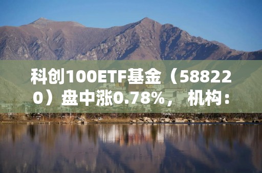 科创100ETF基金（588220）盘中涨0.78%， 机构：本次春节行情或已提前启动