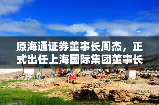 原海通证券董事长周杰，正式出任上海国际集团董事长