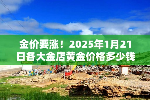 金价要涨！2025年1月21日各大金店黄金价格多少钱一克？