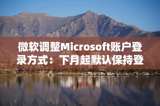 微软调整Microsoft账户登录方式：下月起默认保持登录状态
