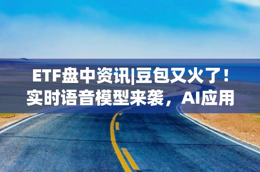 ETF盘中资讯|豆包又火了！实时语音模型来袭，AI应用有望迎井喷式发展，信创ETF基金（562030）盘中涨逾1%
