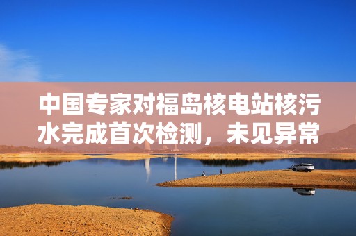 中国专家对福岛核电站核污水完成首次检测，未见异常