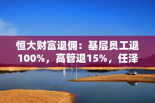 恒大财富退佣：基层员工退100%，高管退15%，任泽平不用退！