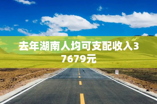 去年湖南人均可支配收入37679元
