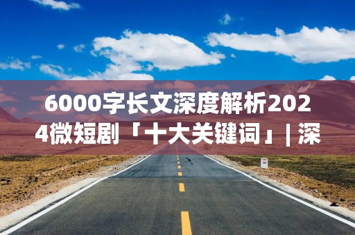 6000字长文深度解析2024微短剧「十大关键词」| 深度