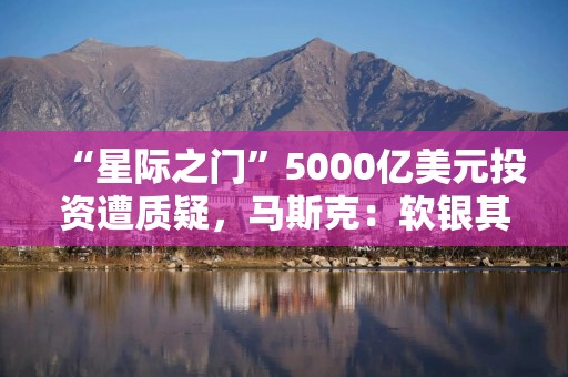 “星际之门”5000亿美元投资遭质疑，马斯克：软银其实没有那么多钱