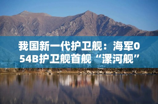 我国新一代护卫舰：海军054B护卫舰首舰“漯河舰”交接入列