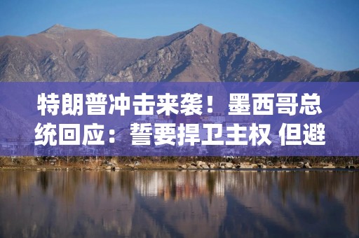 特朗普冲击来袭！墨西哥总统回应：誓要捍卫主权 但避谈报复性关税