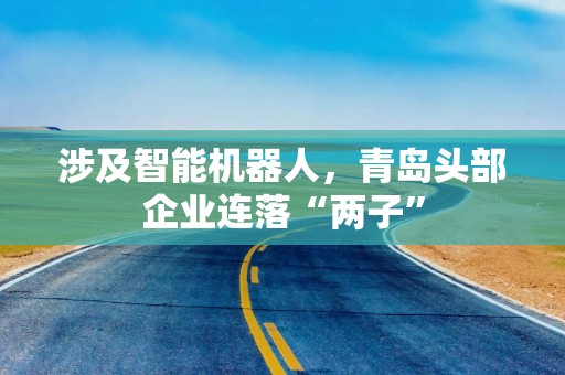 涉及智能机器人，青岛头部企业连落“两子”