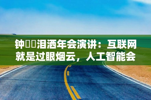 钟睒睒泪洒年会演讲：互联网就是过眼烟云，人工智能会把它淹没掉