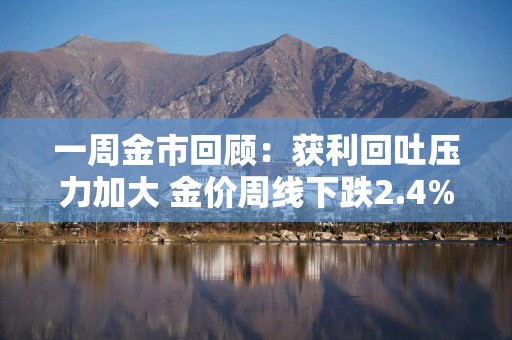 一周金市回顾：获利回吐压力加大 金价周线下跌2.4%