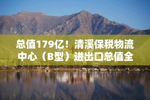 总值179亿！清溪保税物流中心（B型）进出口总值全国第一
