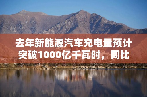 去年新能源汽车充电量预计突破1000亿千瓦时，同比增3成