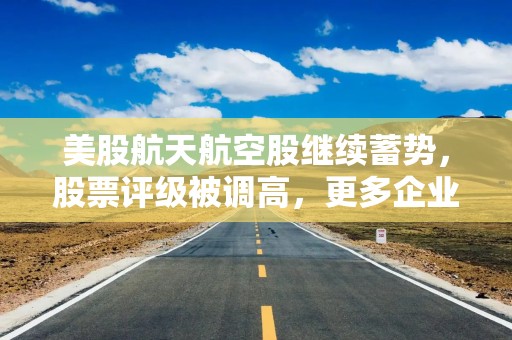 美股航天航空股继续蓄势，股票评级被调高，更多企业谋求上市