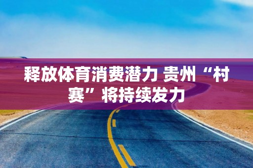 释放体育消费潜力 贵州“村赛”将持续发力