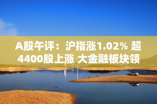 A股午评：沪指涨1.02% 超4400股上涨 大金融板块领涨