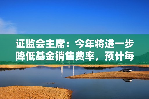 证监会主席：今年将进一步降低基金销售费率，预计每年可为投资者节约450亿元
