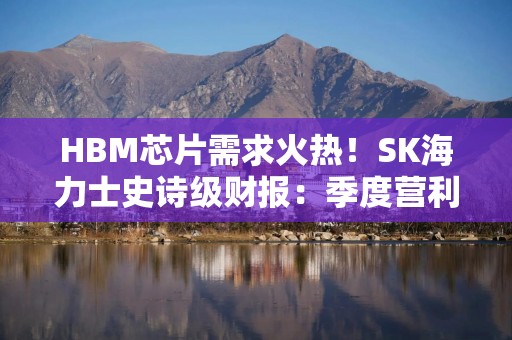 HBM芯片需求火热！SK海力士史诗级财报：季度营利暴增超20倍 一举超越三星