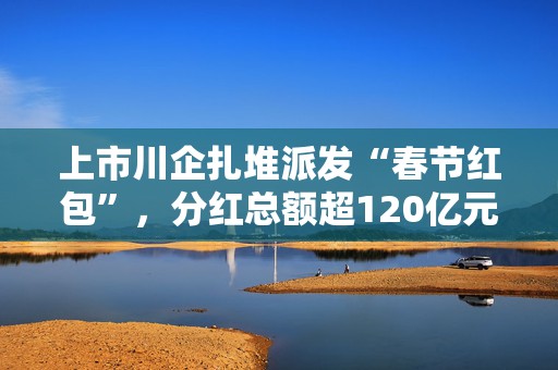 上市川企扎堆派发“春节红包”，分红总额超120亿元
