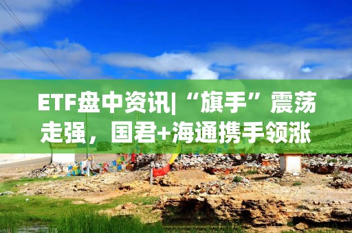 ETF盘中资讯|“旗手”震荡走强，国君+海通携手领涨，券商ETF（512000）涨逾1%，机构提示：珍惜券商“黄金坑”