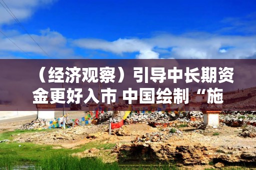 （经济观察）引导中长期资金更好入市 中国绘制“施工图”