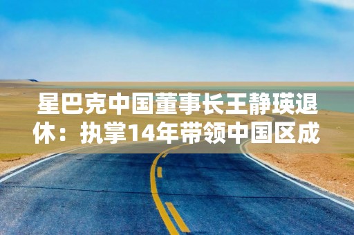 星巴克中国董事长王静瑛退休：执掌14年带领中国区成为星巴克最大国际市场