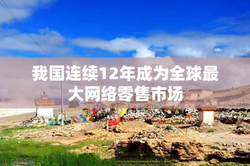 我国连续12年成为全球最大网络零售市场