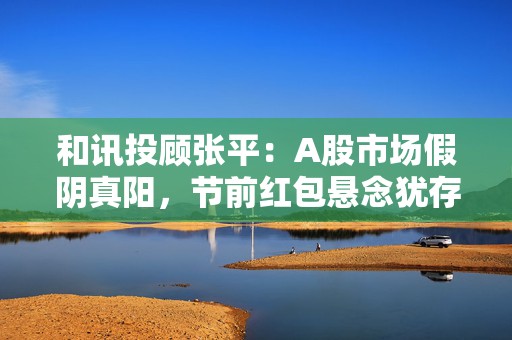 和讯投顾张平：A股市场假阴真阳，节前红包悬念犹存