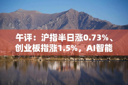 午评：沪指半日涨0.73%、创业板指涨1.5%，AI智能体概念股全线爆发