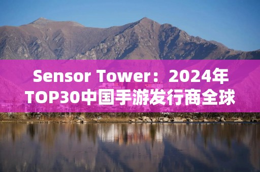 Sensor Tower：2024年TOP30中国手游发行商全球吸金234亿美元，腾讯、网易、米哈游前三