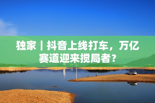 独家｜抖音上线打车，万亿赛道迎来搅局者？