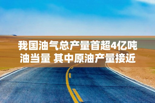 我国油气总产量首超4亿吨油当量 其中原油产量接近历史峰值