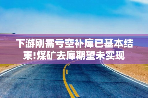 下游刚需亏空补库已基本结束!煤矿去库期望未实现