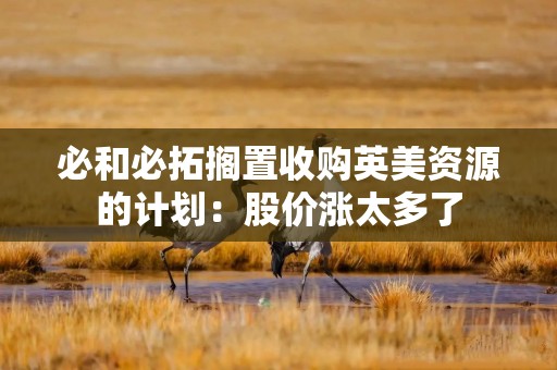 必和必拓搁置收购英美资源的计划：股价涨太多了