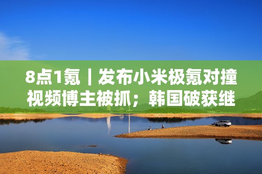8点1氪｜发布小米极氪对撞视频博主被抓；韩国破获继N号房后最大规模网络性剥削案；霸王茶姬因“春节”翻译不当发文致歉