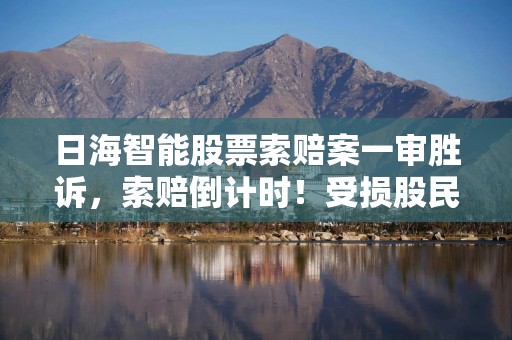 日海智能股票索赔案一审胜诉，索赔倒计时！受损股民抓紧诉讼