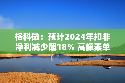 格科微：预计2024年扣非净利减少超18％ 高像素单芯片集成技术落地
