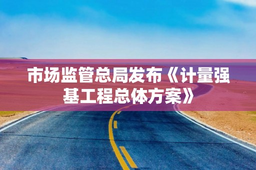 市场监管总局发布《计量强基工程总体方案》