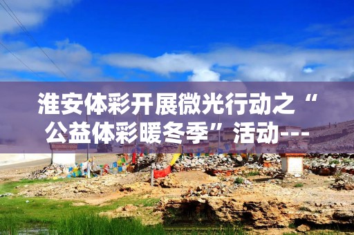 淮安体彩开展微光行动之“公益体彩暖冬季”活动---走进优秀销售网点代表