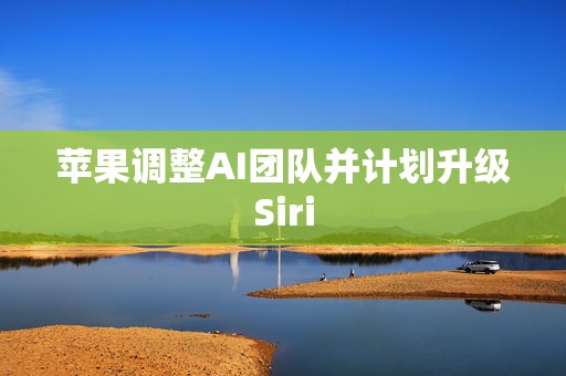 苹果调整AI团队并计划升级Siri