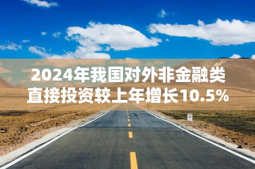 2024年我国对外非金融类直接投资较上年增长10.5%