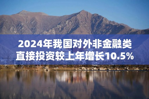 2024年我国对外非金融类直接投资较上年增长10.5%