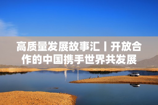 高质量发展故事汇丨开放合作的中国携手世界共发展