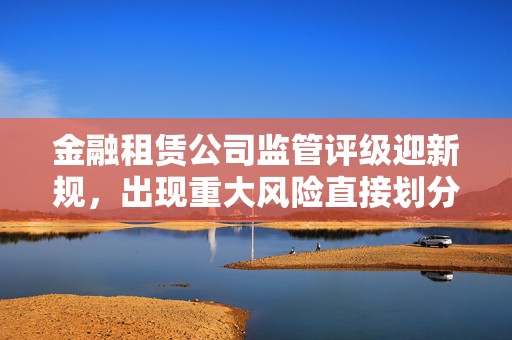 金融租赁公司监管评级迎新规，出现重大风险直接划分为5级