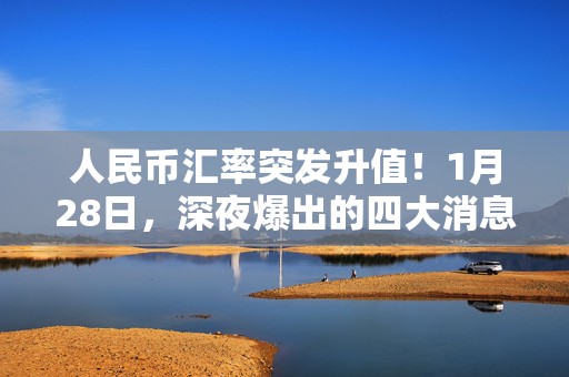 人民币汇率突发升值！1月28日，深夜爆出的四大消息持续发酵！