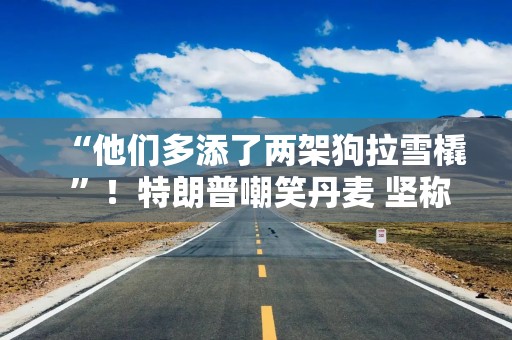 “他们多添了两架狗拉雪橇 ”！特朗普嘲笑丹麦 坚称美国将掌控格陵兰