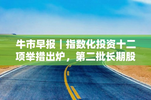 牛市早报｜指数化投资十二项举措出炉，第二批长期股票投资试点获批